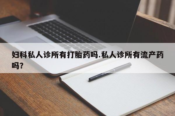堕胎药咨询购买妇科私人诊所有打胎药吗.私人诊所有流产药吗？
