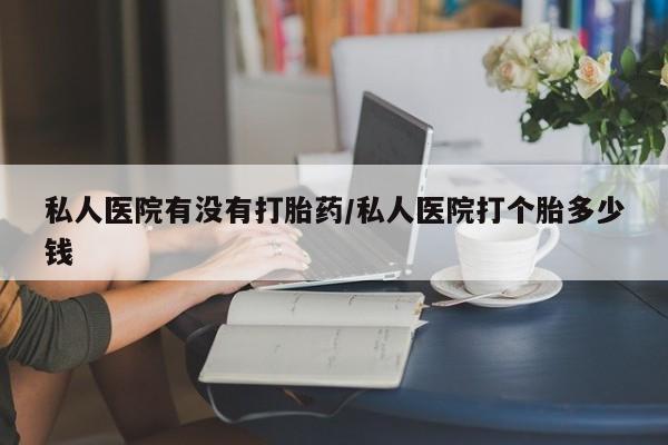堕胎药咨询购买私人医院有没有打胎药/私人医院打个胎多少钱