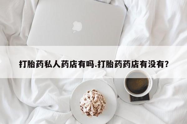 堕胎药咨询购买打胎药私人药店有吗.打胎药药店有没有？