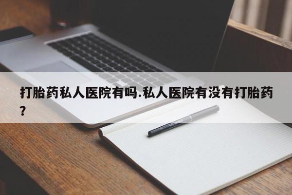 堕胎药咨询购买打胎药私人医院有吗.私人医院有没有打胎药？