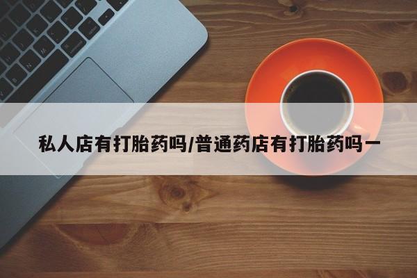 堕胎药咨询购买私人店有打胎药吗/普通药店有打胎药吗一