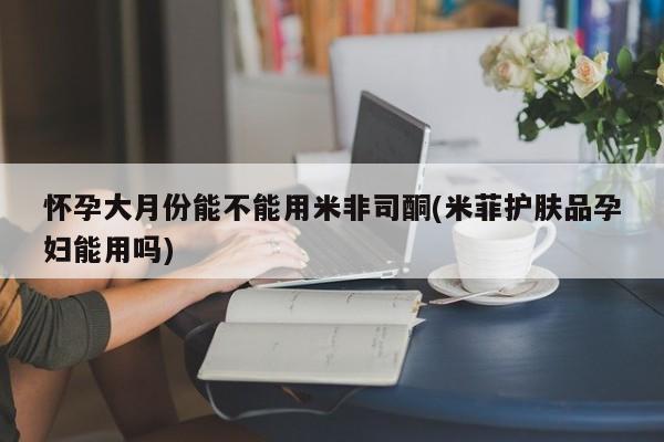 堕胎药咨询购买怀孕大月份能不能用米非司酮(米菲护肤品孕妇能用吗)