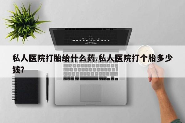 堕胎药咨询购买私人医院打胎给什么药.私人医院打个胎多少钱？