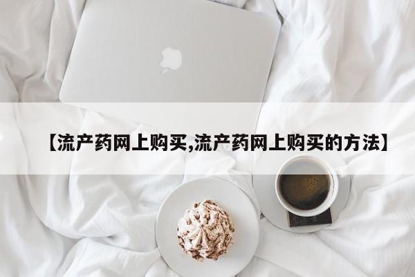 堕胎药咨询购买【流产药网上购买,流产药网上购买的方法】