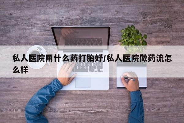 堕胎药咨询购买私人医院用什么药打胎好/私人医院做药流怎么样
