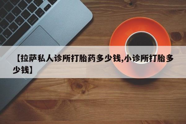 堕胎药咨询购买【拉萨私人诊所打胎药多少钱,小诊所打胎多少钱】