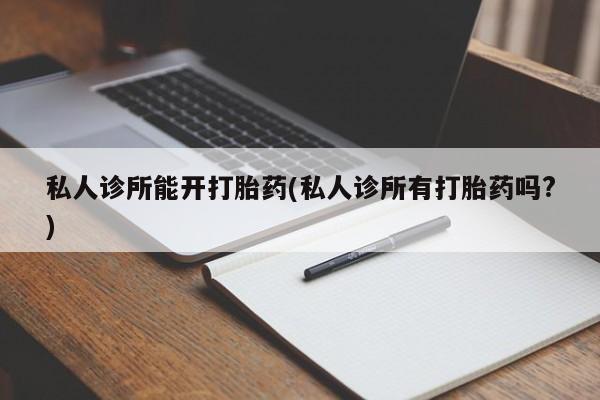 堕胎药咨询购买私人诊所能开打胎药(私人诊所有打胎药吗?)