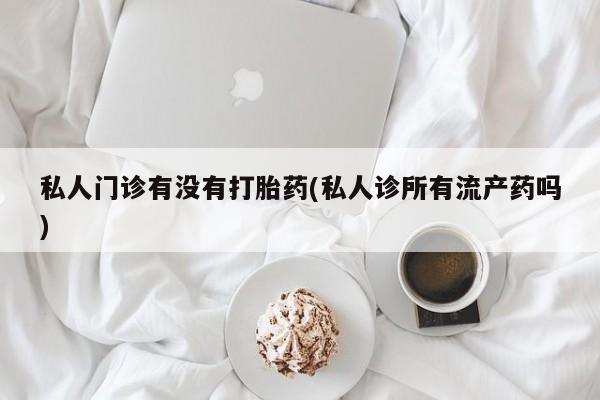 堕胎药咨询购买私人门诊有没有打胎药(私人诊所有流产药吗)