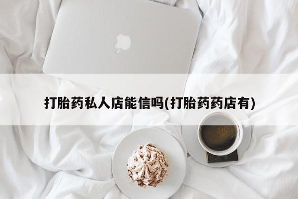 堕胎药咨询购买打胎药私人店能信吗(打胎药药店有)