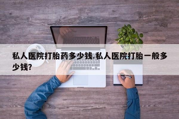堕胎药咨询购买私人医院打胎药多少钱.私人医院打胎一般多少钱？