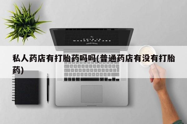 堕胎药咨询购买私人药店有打胎药吗吗(普通药店有没有打胎药)