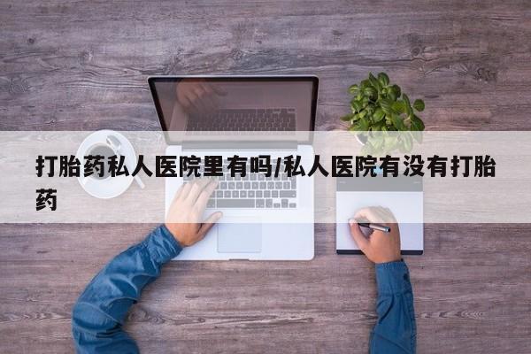 堕胎药咨询购买打胎药私人医院里有吗/私人医院有没有打胎药