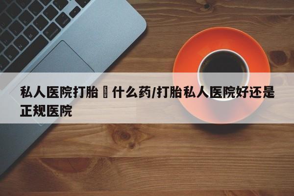 堕胎药咨询购买私人医院打胎給什么药/打胎私人医院好还是正规医院