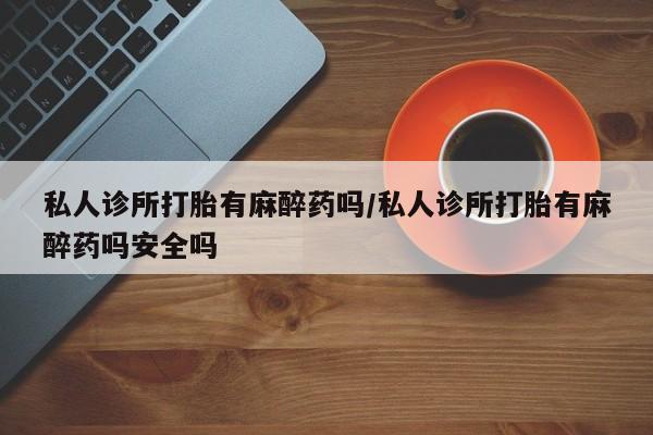 堕胎药咨询购买私人诊所打胎有麻醉药吗/私人诊所打胎有麻醉药吗安全吗