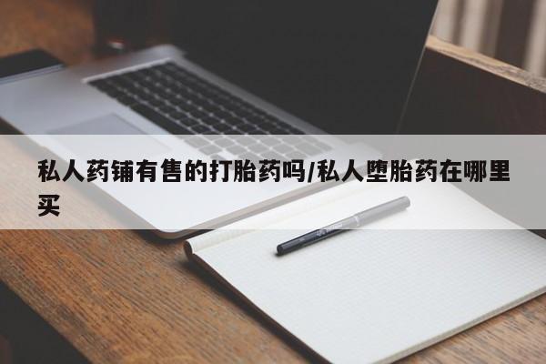 堕胎药咨询购买私人药铺有售的打胎药吗/私人堕胎药在哪里买